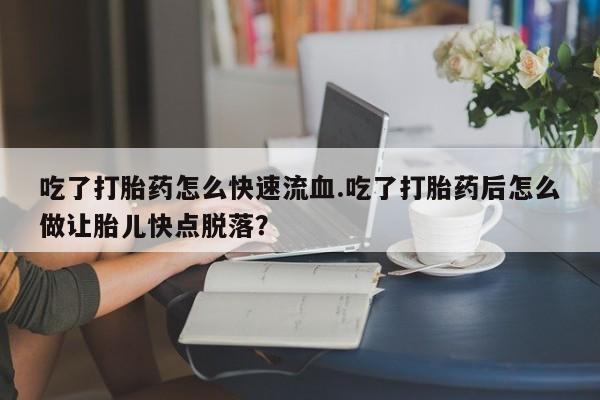 大月份流产药联系方式吃了打胎药怎么快速流血.吃了打胎药后怎么做让胎儿快点脱落？