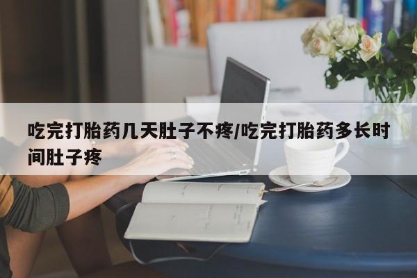 大月份流产药联系方式吃完打胎药几天肚子不疼/吃完打胎药多长时间肚子疼