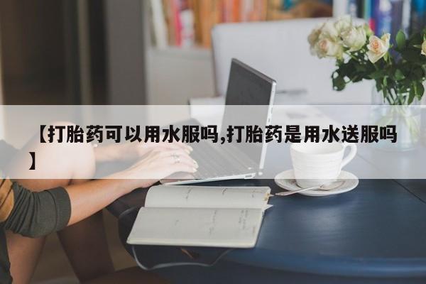 大月份流产药联系方式【打胎药可以用水服吗,打胎药是用水送服吗】
