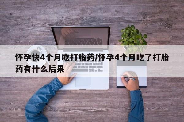 大月份流产药联系方式怀孕快4个月吃打胎药/怀孕4个月吃了打胎药有什么后果