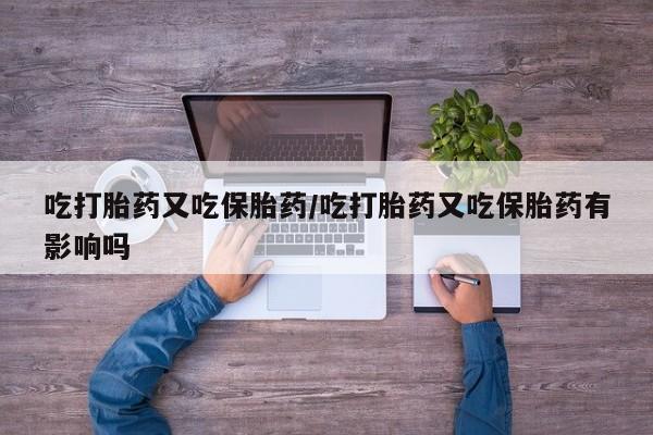 大月份流产药联系方式吃打胎药又吃保胎药/吃打胎药又吃保胎药有影响吗