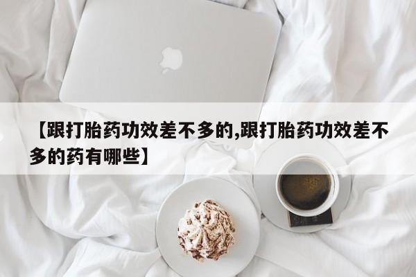 大月份流产药联系方式【跟打胎药功效差不多的,跟打胎药功效差不多的药有哪些】