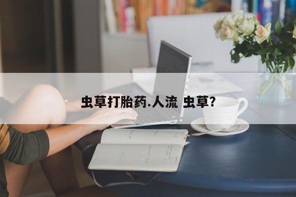 大月份流产药联系方式虫草打胎药.人流 虫草？