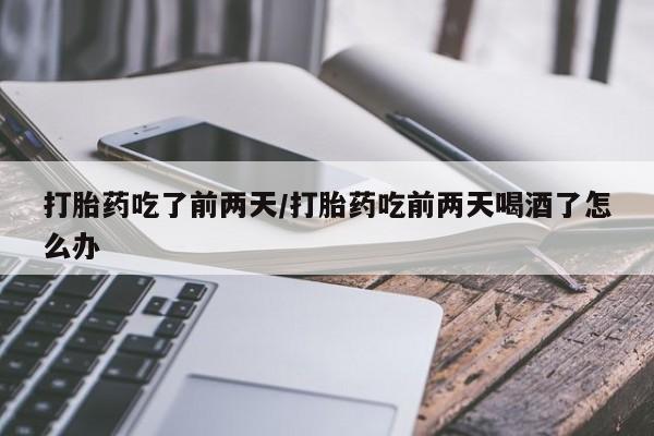 大月份流产药联系方式打胎药吃了前两天/打胎药吃前两天喝酒了怎么办