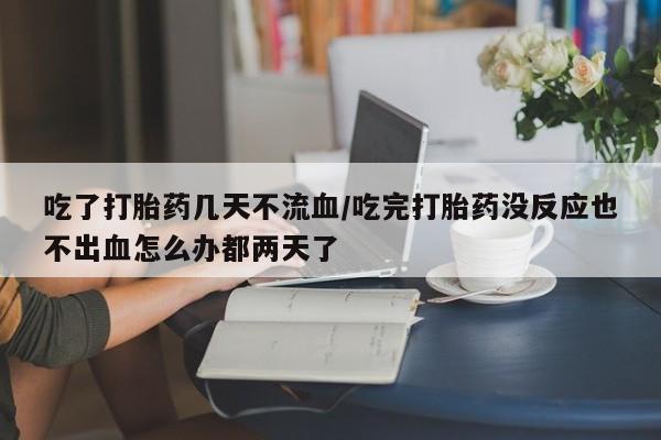 大月份流产药联系方式吃了打胎药几天不流血/吃完打胎药没反应也不出血怎么办都两天了