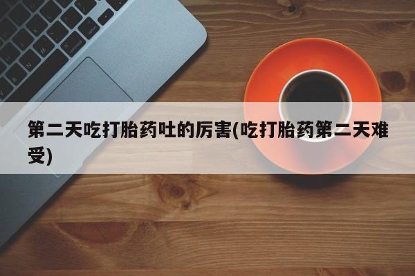 大月份流产药联系方式第二天吃打胎药吐的厉害(吃打胎药第二天难受)