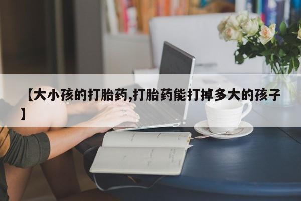 大月份流产药联系方式【大小孩的打胎药,打胎药能打掉多大的孩子】
