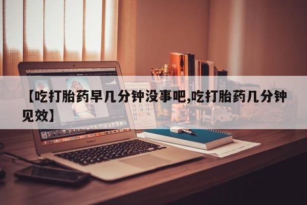 大月份流产药联系方式【吃打胎药早几分钟没事吧,吃打胎药几分钟见效】