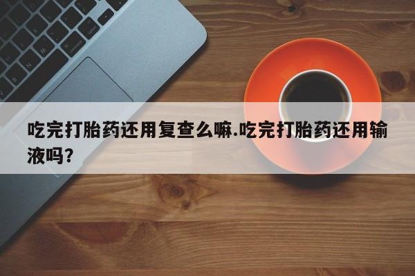 大月份流产药联系方式吃完打胎药还用复查么嘛.吃完打胎药还用输液吗？