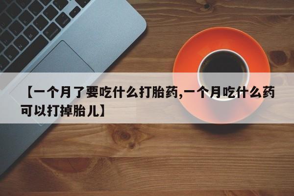 大月份流产药联系方式【一个月了要吃什么打胎药,一个月吃什么药可以打掉胎儿】
