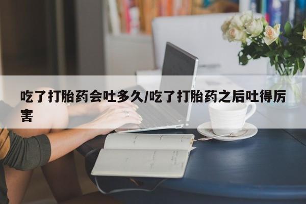 大月份流产药联系方式吃了打胎药会吐多久/吃了打胎药之后吐得厉害