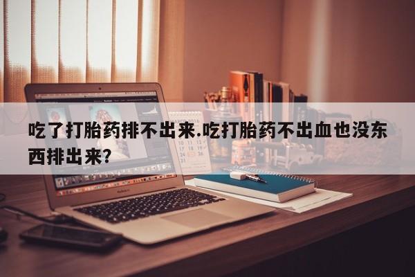大月份流产药联系方式吃了打胎药排不出来.吃打胎药不出血也没东西排出来？
