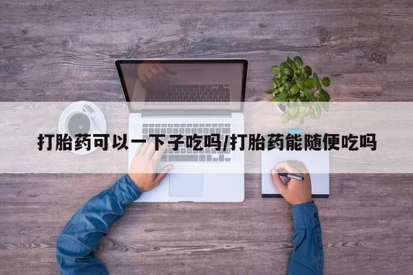 大月份流产药联系方式打胎药可以一下子吃吗/打胎药能随便吃吗