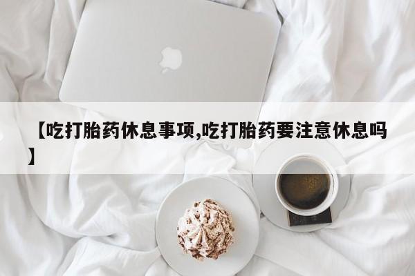 大月份流产药联系方式【吃打胎药休息事项,吃打胎药要注意休息吗】