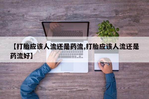 大月份流产药联系方式【打胎应该人流还是药流,打胎应该人流还是药流好】