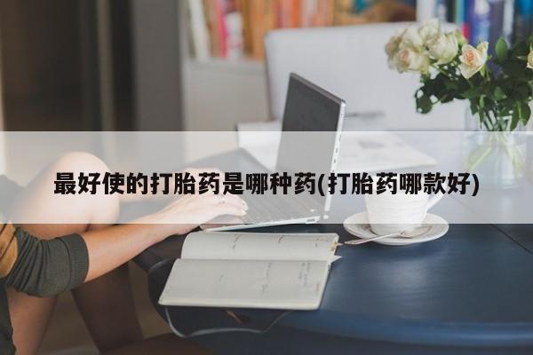 大月份流产药联系方式最好使的打胎药是哪种药(打胎药哪款好)