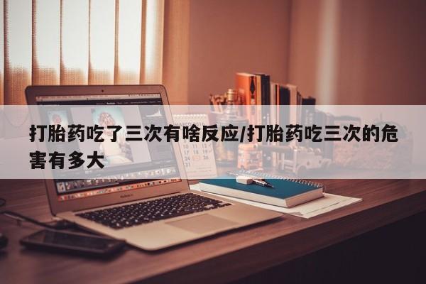 大月份流产药联系方式打胎药吃了三次有啥反应/打胎药吃三次的危害有多大