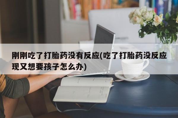 大月份流产药联系方式刚刚吃了打胎药没有反应(吃了打胎药没反应现又想要孩子怎么办)