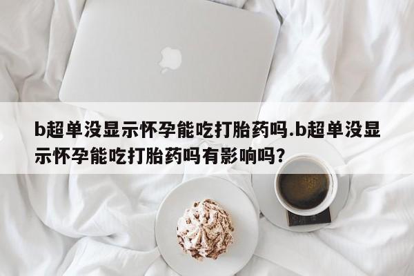 大月份流产药联系方式b超单没显示怀孕能吃打胎药吗.b超单没显示怀孕能吃打胎药吗有影响吗？