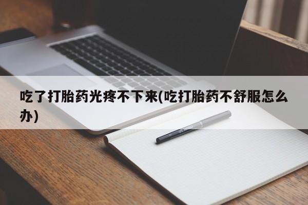 大月份流产药联系方式吃了打胎药光疼不下来(吃打胎药不舒服怎么办)