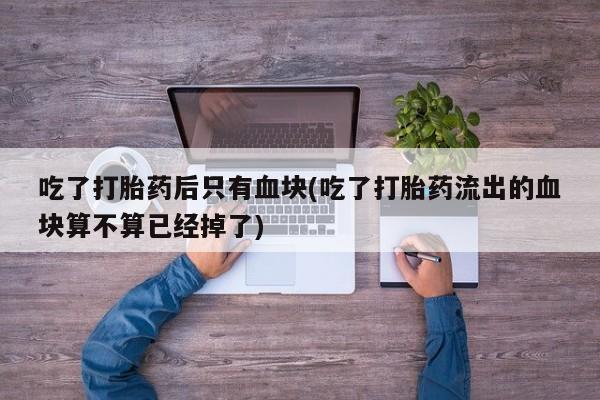 大月份流产药联系方式吃了打胎药后只有血块(吃了打胎药流出的血块算不算已经掉了)