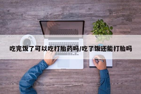 大月份流产药联系方式吃完饭了可以吃打胎药吗/吃了饭还能打胎吗