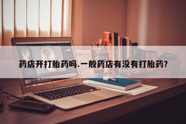 大月份流产药联系方式药店开打胎药吗.一般药店有没有打胎药？