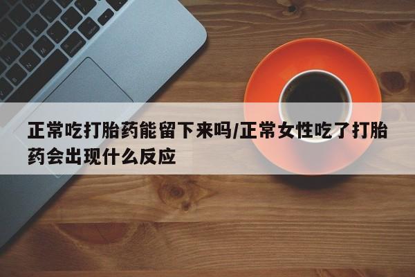 大月份流产药联系方式正常吃打胎药能留下来吗/正常女性吃了打胎药会出现什么反应