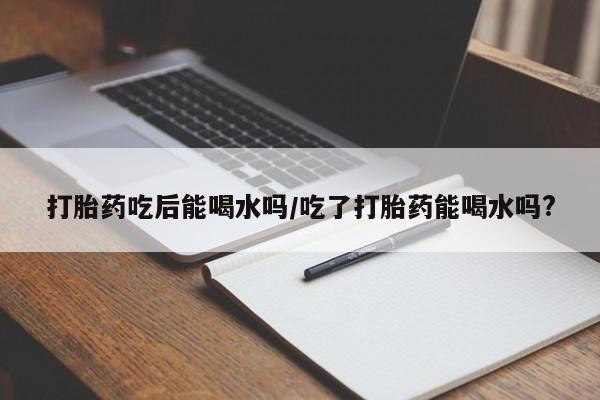 大月份流产药联系方式打胎药吃后能喝水吗/吃了打胎药能喝水吗?