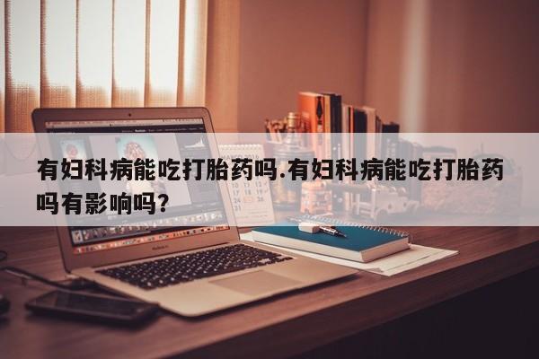 大月份流产药联系方式有妇科病能吃打胎药吗.有妇科病能吃打胎药吗有影响吗？