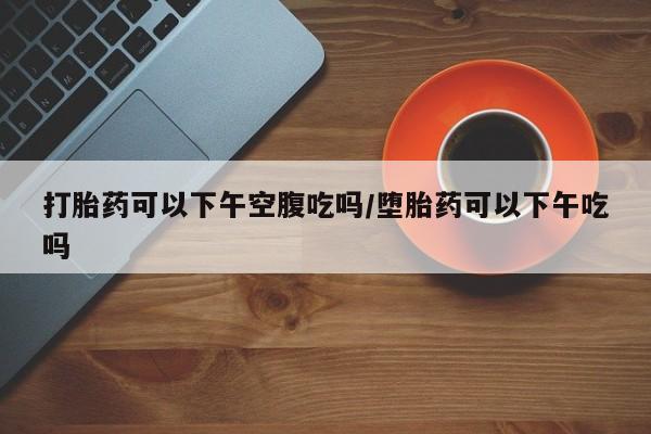大月份流产药联系方式打胎药可以下午空腹吃吗/堕胎药可以下午吃吗