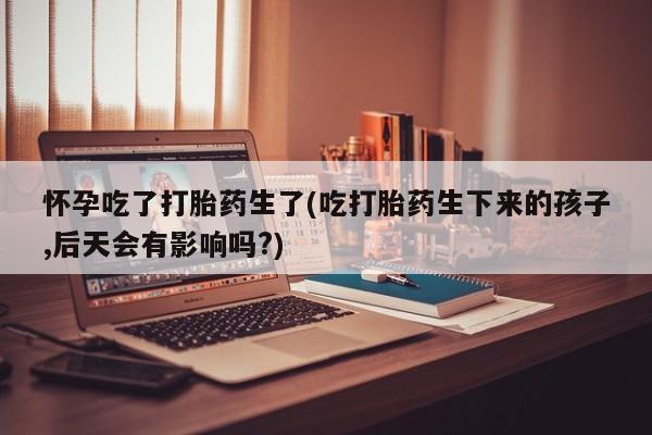 大月份流产药联系方式怀孕吃了打胎药生了(吃打胎药生下来的孩子,后天会有影响吗?)
