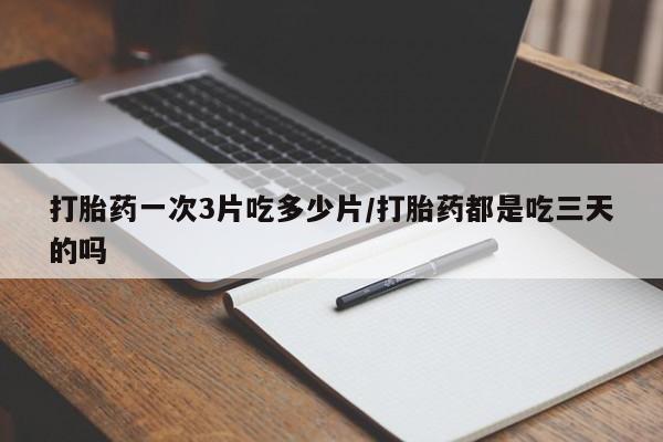 大月份流产药联系方式打胎药一次3片吃多少片/打胎药都是吃三天的吗