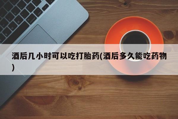 大月份流产药联系方式酒后几小时可以吃打胎药(酒后多久能吃药物)