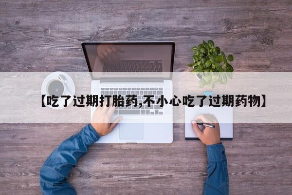 大月份流产药联系方式【吃了过期打胎药,不小心吃了过期药物】