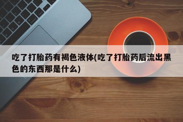 大月份流产药联系方式吃了打胎药有褐色液体(吃了打胎药后流出黑色的东西那是什么)