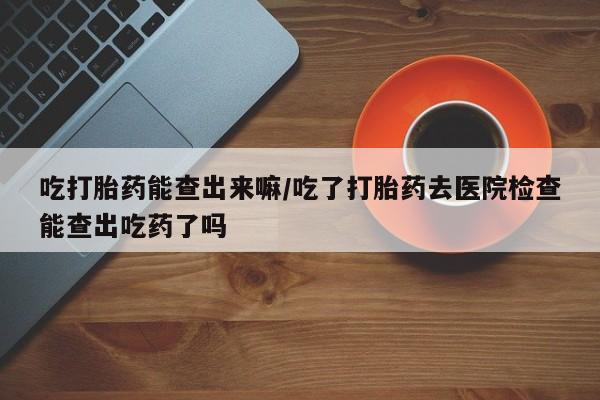 大月份流产药联系方式吃打胎药能查出来嘛/吃了打胎药去医院检查能查出吃药了吗