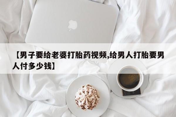 大月份流产药联系方式【男子要给老婆打胎药视频,给男人打胎要男人付多少钱】