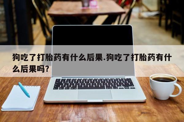 大月份流产药联系方式狗吃了打胎药有什么后果.狗吃了打胎药有什么后果吗？