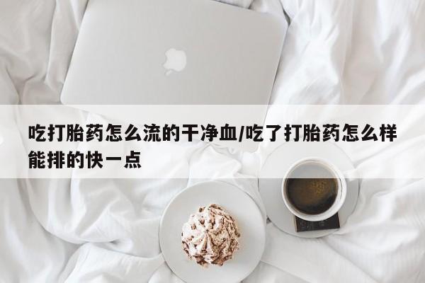大月份流产药联系方式吃打胎药怎么流的干净血/吃了打胎药怎么样能排的快一点