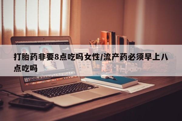 大月份流产药联系方式打胎药非要8点吃吗女性/流产药必须早上八点吃吗