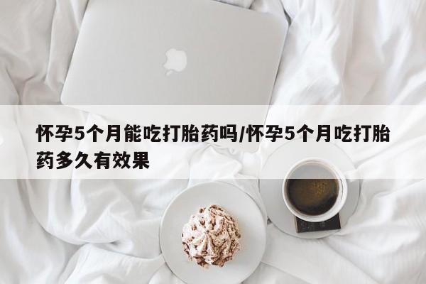 大月份流产药联系方式怀孕5个月能吃打胎药吗/怀孕5个月吃打胎药多久有效果
