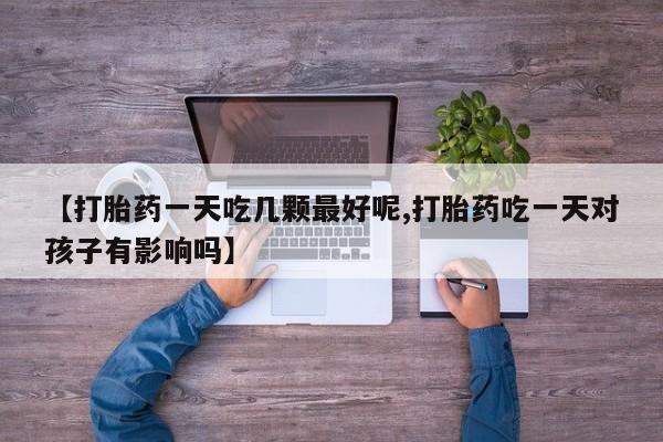 大月份流产药联系方式【打胎药一天吃几颗最好呢,打胎药吃一天对孩子有影响吗】