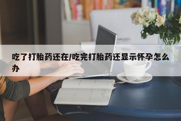 大月份流产药联系方式吃了打胎药还在/吃完打胎药还显示怀孕怎么办