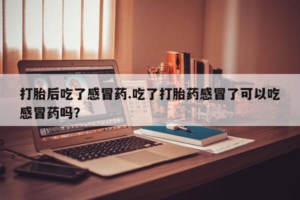 大月份流产药联系方式打胎后吃了感冒药.吃了打胎药感冒了可以吃感冒药吗？