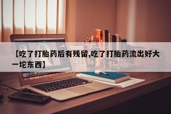大月份流产药联系方式【吃了打胎药后有残留,吃了打胎药流出好大一坨东西】