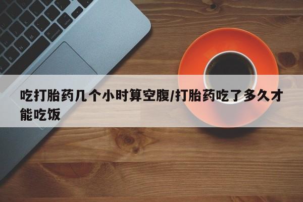 大月份流产药联系方式吃打胎药几个小时算空腹/打胎药吃了多久才能吃饭