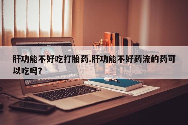 大月份流产药联系方式肝功能不好吃打胎药.肝功能不好药流的药可以吃吗？