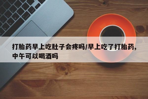 大月份流产药联系方式打胎药早上吃肚子会疼吗/早上吃了打胎药,中午可以喝酒吗
