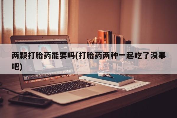 大月份流产药联系方式两颗打胎药能要吗(打胎药两种一起吃了没事吧)